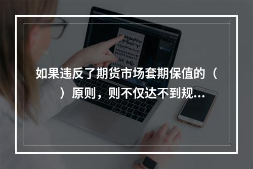 如果违反了期货市场套期保值的（　　）原则，则不仅达不到规避价