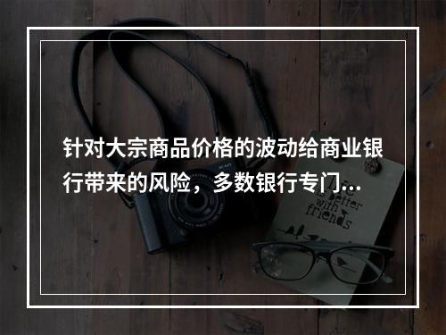 针对大宗商品价格的波动给商业银行带来的风险，多数银行专门设计