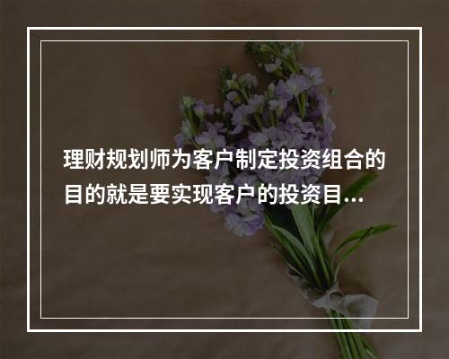 理财规划师为客户制定投资组合的目的就是要实现客户的投资目标。