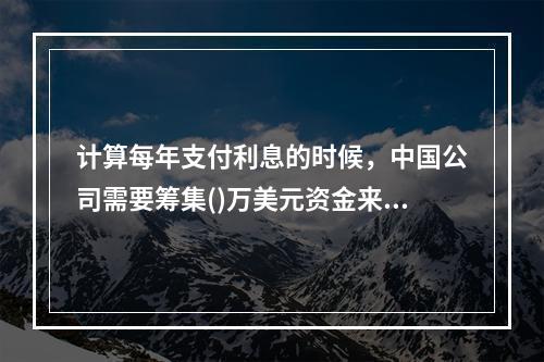 计算每年支付利息的时候，中国公司需要筹集()万美元资金来应对