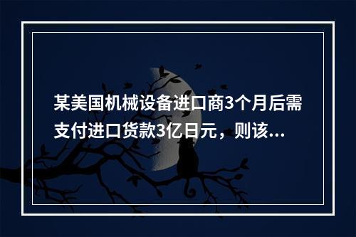 某美国机械设备进口商3个月后需支付进口货款3亿日元，则该进口