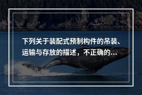 下列关于装配式预制构件的吊装、运输与存放的描述，不正确的是（