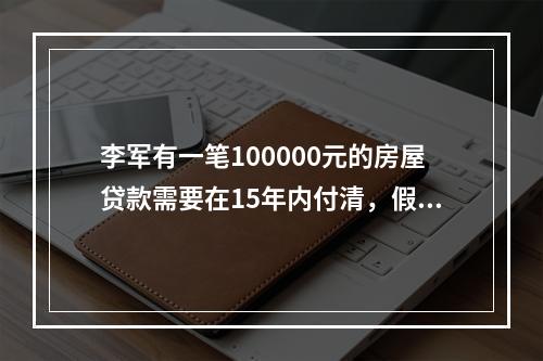 李军有一笔100000元的房屋贷款需要在15年内付清，假设他