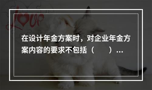 在设计年金方案时，对企业年金方案内容的要求不包括（　　）。