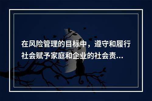 在风险管理的目标中，遵守和履行社会赋予家庭和企业的社会责任和