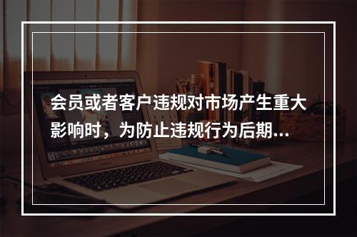 会员或者客户违规对市场产生重大影响时，为防止违规行为后期进一