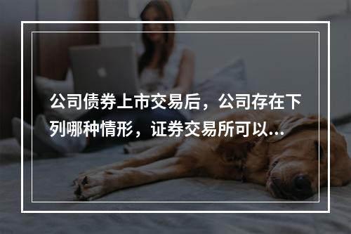 公司债券上市交易后，公司存在下列哪种情形，证券交易所可以终止