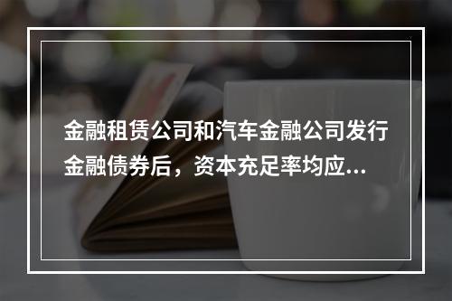 金融租赁公司和汽车金融公司发行金融债券后，资本充足率均应不低