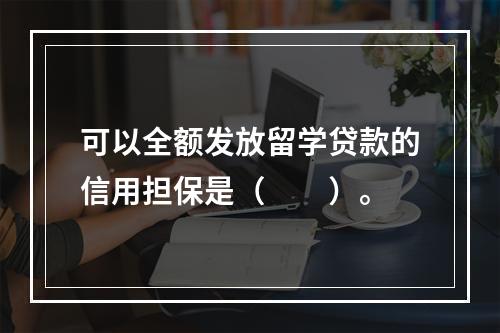 可以全额发放留学贷款的信用担保是（　　）。