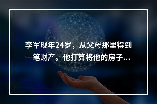 李军现年24岁，从父母那里得到一笔财产。他打算将他的房子以3