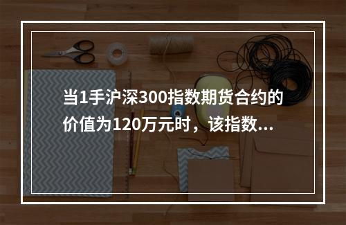 当1手沪深300指数期货合约的价值为120万元时，该指数合约