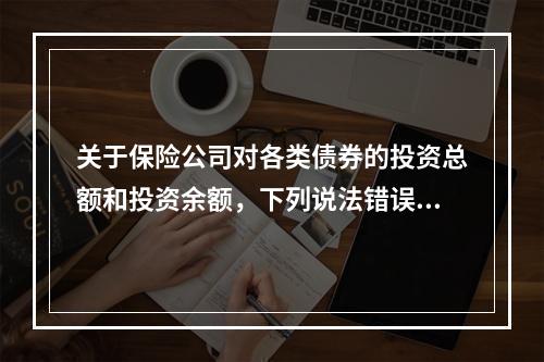 关于保险公司对各类债券的投资总额和投资余额，下列说法错误的是