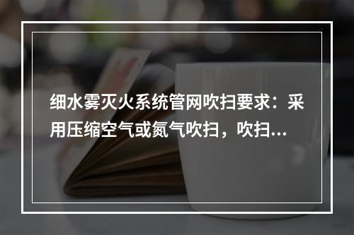 细水雾灭火系统管网吹扫要求：采用压缩空气或氮气吹扫，吹扫压力