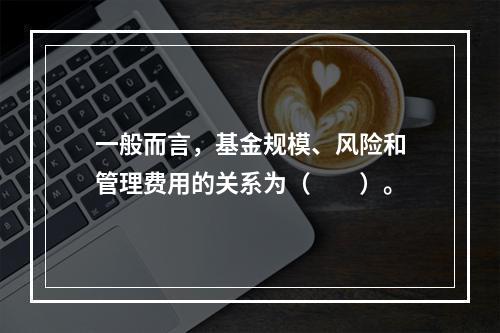 一般而言，基金规模、风险和管理费用的关系为（　　）。