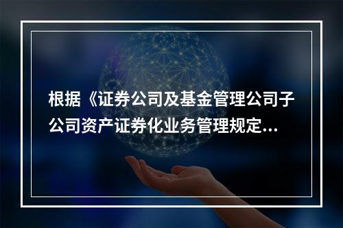 根据《证券公司及基金管理公司子公司资产证券化业务管理规定》的