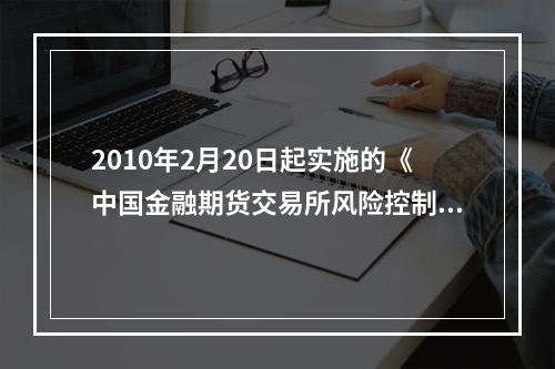 2010年2月20日起实施的《中国金融期货交易所风险控制管理