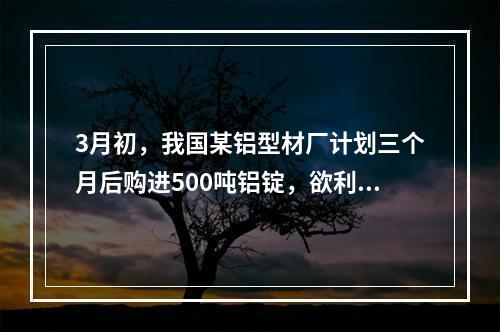 3月初，我国某铝型材厂计划三个月后购进500吨铝锭，欲利用铝