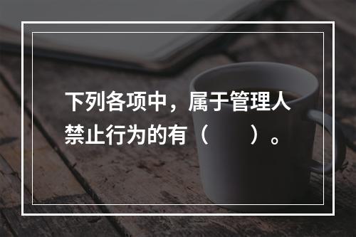 下列各项中，属于管理人禁止行为的有（　　）。