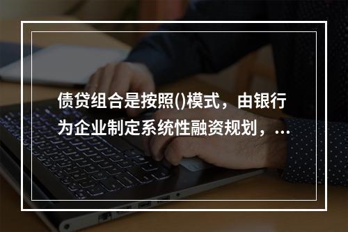 债贷组合是按照()模式，由银行为企业制定系统性融资规划，根据