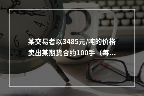 某交易者以3485元/吨的价格卖出某期货合约100手（每手1