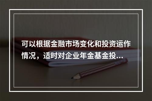 可以根据金融市场变化和投资运作情况，适时对企业年金基金投资管