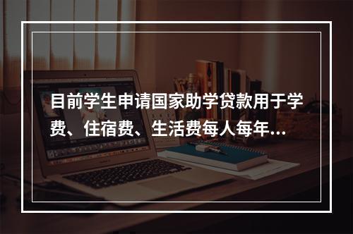 目前学生申请国家助学贷款用于学费、住宿费、生活费每人每年最高