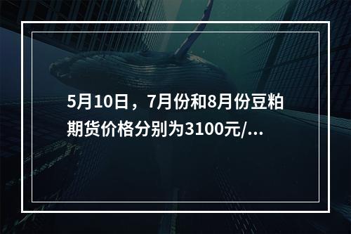 5月10日，7月份和8月份豆粕期货价格分别为3100元/吨和