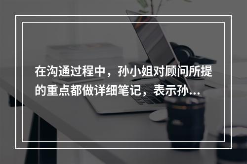 在沟通过程中，孙小姐对顾问所提的重点都做详细笔记，表示孙小姐