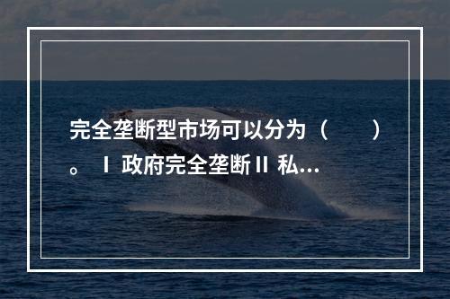 完全垄断型市场可以分为（　　）。 Ⅰ 政府完全垄断Ⅱ 私人完