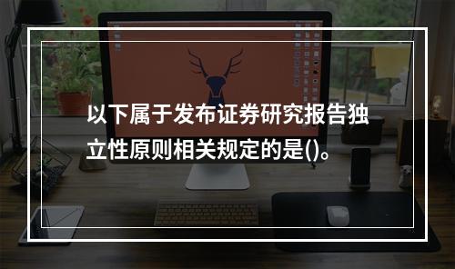 以下属于发布证券研究报告独立性原则相关规定的是()。