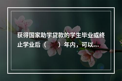 获得国家助学贷款的学生毕业或终止学业后（　　）年内，可以向银