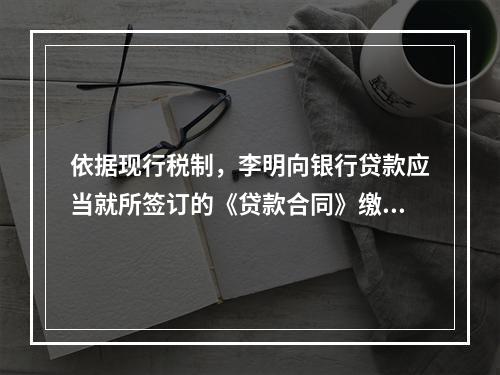 依据现行税制，李明向银行贷款应当就所签订的《贷款合同》缴纳（