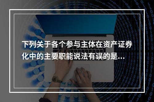 下列关于各个参与主体在资产证券化中的主要职能说法有误的是()