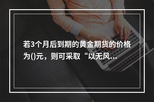 若3个月后到期的黄金期货的价格为()元，则可采取“以无风险利