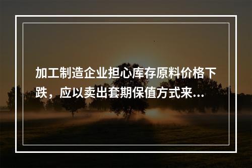 加工制造企业担心库存原料价格下跌，应以卖出套期保值方式来保护