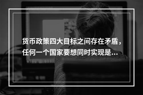 货币政策四大目标之间存在矛盾，任何一个国家要想同时实现是很困