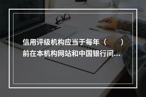 信用评级机构应当于每年（　　）前在本机构网站和中国银行间市场