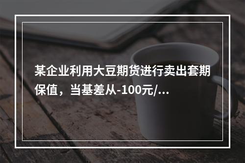 某企业利用大豆期货进行卖出套期保值，当基差从-100元/吨变