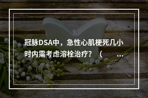 冠脉DSA中，急性心肌梗死几小时内需考虑溶栓治疗？（　　）。