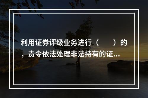 利用证券评级业务进行（　　）的，责令依法处理非法持有的证券，