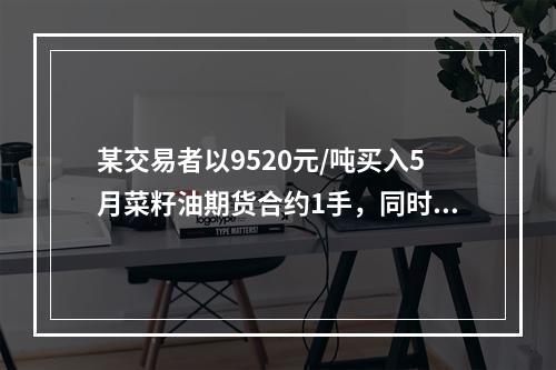 某交易者以9520元/吨买入5月菜籽油期货合约1手，同时以9