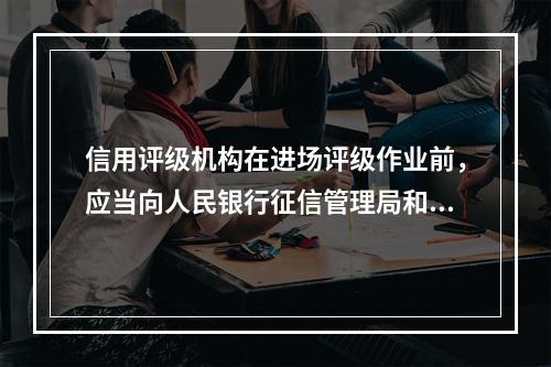 信用评级机构在进场评级作业前，应当向人民银行征信管理局和人民