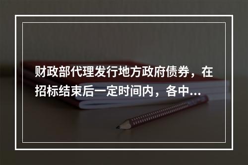 财政部代理发行地方政府债券，在招标结束后一定时间内，各中标承