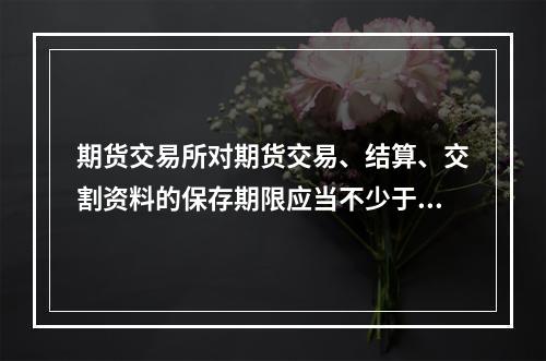 期货交易所对期货交易、结算、交割资料的保存期限应当不少于（　