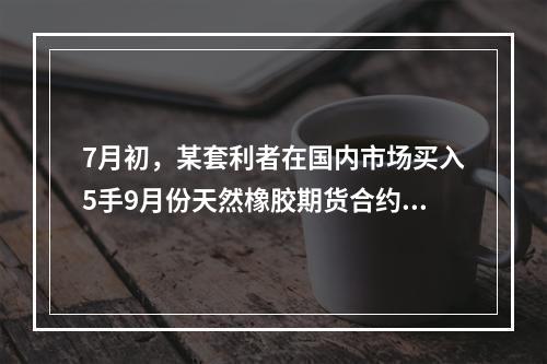 7月初，某套利者在国内市场买入5手9月份天然橡胶期货合约的同