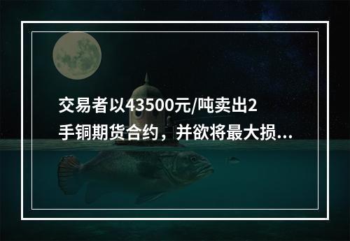 交易者以43500元/吨卖出2手铜期货合约，并欲将最大损失额