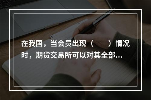 在我国，当会员出现（　　）情况时，期货交易所可以对其全部或部