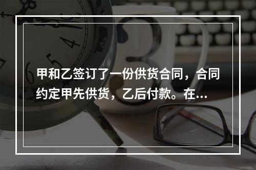 甲和乙签订了一份供货合同，合同约定甲先供货，乙后付款。在供货