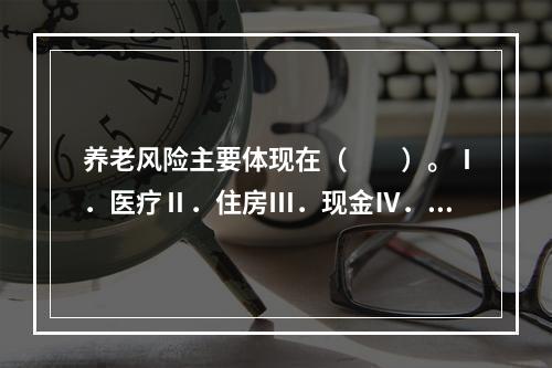 养老风险主要体现在（　　）。Ⅰ．医疗Ⅱ．住房Ⅲ．现金Ⅳ．基本