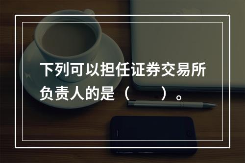 下列可以担任证券交易所负责人的是（　　）。